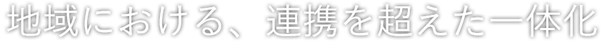 地域における、連携を超えた一体化